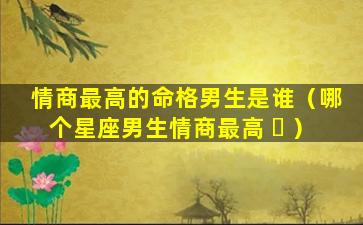 情商最高的命格男生是谁（哪个星座男生情商最高 ☘ ）